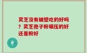 灵芝没有破壁吃的好吗？灵芝孢子粉碾压的好还是粉好