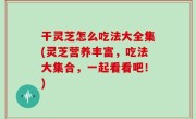 干灵芝怎么吃法大全集(灵芝营养丰富，吃法大集合，一起看看吧！)