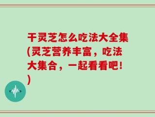 干灵芝怎么吃法大全集(灵芝营养丰富，吃法大集合，一起看看吧！)