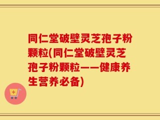 同仁堂破壁灵芝孢子粉颗粒(同仁堂破壁灵芝孢子粉颗粒——健康养生营养必备)