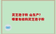 灵芝孢子粉 山东产？哪里有收购灵芝孢子粉