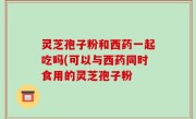 灵芝孢子粉和西药一起吃吗(可以与西药同时食用的灵芝孢子粉