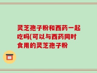 灵芝孢子粉和西药一起吃吗(可以与西药同时食用的灵芝孢子粉