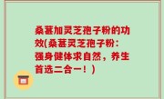 桑葚加灵芝孢子粉的功效(桑葚灵芝孢子粉：强身健体求自然，养生首选二合一！)