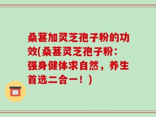 桑葚加灵芝孢子粉的功效(桑葚灵芝孢子粉：强身健体求自然，养生首选二合一！)