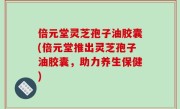倍元堂灵芝孢子油胶囊(倍元堂推出灵芝孢子油胶囊，助力养生保健)