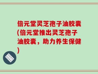倍元堂灵芝孢子油胶囊(倍元堂推出灵芝孢子油胶囊，助力养生保健)