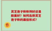 灵芝孢子粉粉剂好还是胶囊好？如何选择灵芝孢子粉的最佳形式？