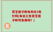 灵芝孢子粉每天吃3克行吗(每日三克灵芝孢子粉可食用吗？)