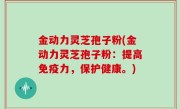 金动力灵芝孢子粉(金动力灵芝孢子粉：提高免疫力，保护健康。)
