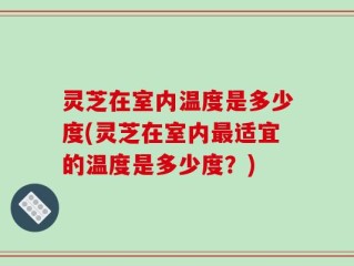 灵芝在室内温度是多少度(灵芝在室内最适宜的温度是多少度？)