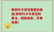 翡翠竹子灵芝寓意和象征(翡翠竹子与灵芝的意义，招财进宝，万事如意)
