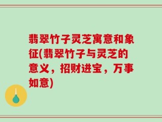翡翠竹子灵芝寓意和象征(翡翠竹子与灵芝的意义，招财进宝，万事如意)