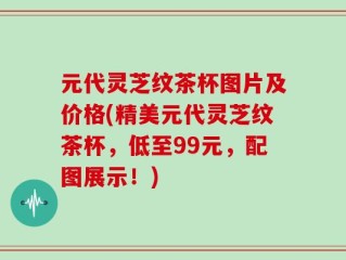 元代灵芝纹茶杯图片及价格(精美元代灵芝纹茶杯，低至99元，配图展示！)