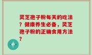 灵芝孢子粉每天的吃法？健康养生必备，灵芝孢子粉的正确食用方法？