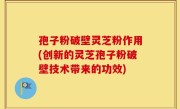 孢子粉破壁灵芝粉作用(创新的灵芝孢子粉破壁技术带来的功效)