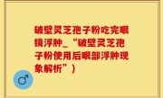 破壁灵芝孢子粉吃完眼镜浮肿_“破壁灵芝孢子粉使用后眼部浮肿现象解析”)