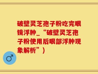 破壁灵芝孢子粉吃完眼镜浮肿_“破壁灵芝孢子粉使用后眼部浮肿现象解析”)