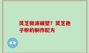 灵芝微波破壁？灵芝孢子粉的制作配方