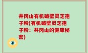井冈山有机破壁灵芝孢子粉(有机破壁灵芝孢子粉：井冈山的健康秘密)