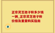 正宗灵芝孢子粉多少钱一辆_正宗灵芝孢子粉价格及重量购买指南