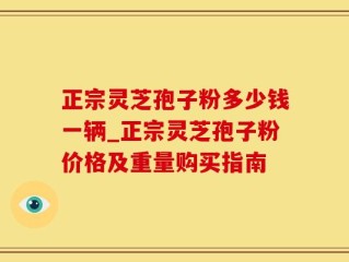 正宗灵芝孢子粉多少钱一辆_正宗灵芝孢子粉价格及重量购买指南