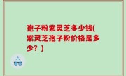 孢子粉紫灵芝多少钱(紫灵芝孢子粉价格是多少？)