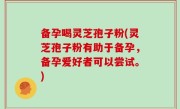 备孕喝灵芝孢子粉(灵芝孢子粉有助于备孕，备孕爱好者可以尝试。)
