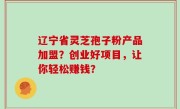 辽宁省灵芝孢子粉产品加盟？创业好项目，让你轻松赚钱？