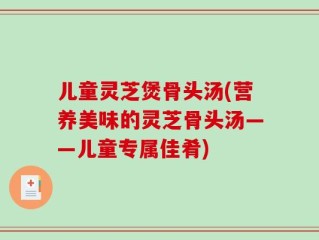 儿童灵芝煲骨头汤(营养美味的灵芝骨头汤——儿童专属佳肴)