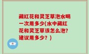 藏红花和灵芝草泡水喝一次用多少(水中藏红花和灵芝草该怎么泡？建议用多少？)