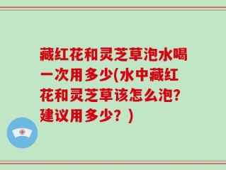 藏红花和灵芝草泡水喝一次用多少(水中藏红花和灵芝草该怎么泡？建议用多少？)