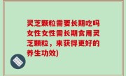 灵芝颗粒需要长期吃吗女性女性需长期食用灵芝颗粒，来获得更好的养生功效)