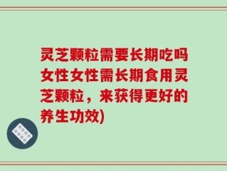灵芝颗粒需要长期吃吗女性女性需长期食用灵芝颗粒，来获得更好的养生功效)
