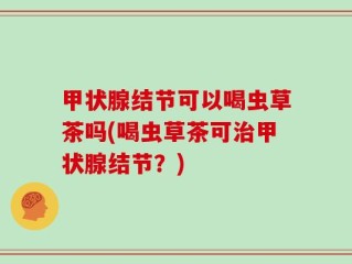 甲状腺结节可以喝虫草茶吗(喝虫草茶可治甲状腺结节？)