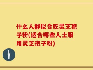 什么人群似合吃灵芝孢子粉(适合哪些人士服用灵芝孢子粉)