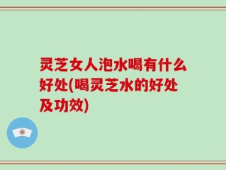 灵芝女人泡水喝有什么好处(喝灵芝水的好处及功效)