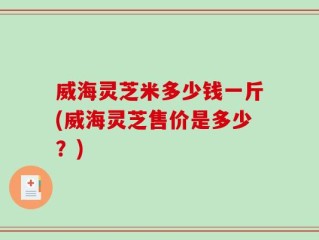 威海灵芝米多少钱一斤(威海灵芝售价是多少？)
