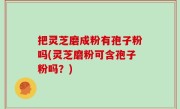 把灵芝磨成粉有孢子粉吗(灵芝磨粉可含孢子粉吗？)