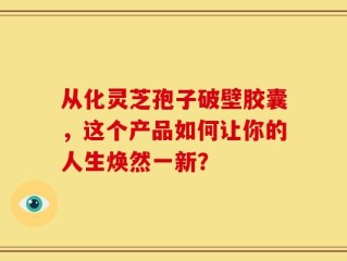 从化灵芝孢子破壁胶囊，这个产品如何让你的人生焕然一新？