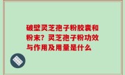 破壁灵芝孢子粉胶囊和粉末？灵芝孢子粉功效与作用及用量是什么