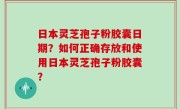 日本灵芝孢子粉胶囊日期？如何正确存放和使用日本灵芝孢子粉胶囊？