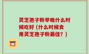 灵芝孢子粉早晚什么时候吃好 (什么时候食用灵芝孢子粉最佳？)