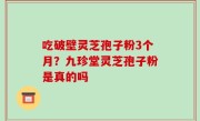吃破壁灵芝孢子粉3个月？九珍堂灵芝孢子粉是真的吗