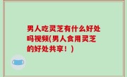 男人吃灵芝有什么好处吗视频(男人食用灵芝的好处共享！)