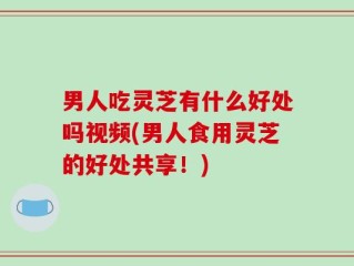 男人吃灵芝有什么好处吗视频(男人食用灵芝的好处共享！)