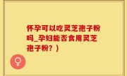 怀孕可以吃灵芝孢子粉吗_孕妇能否食用灵芝孢子粉？)