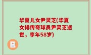 华夏儿女尹灵芝(华夏女排传奇球员尹灵芝逝世，享年58岁)
