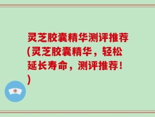 灵芝胶囊精华测评推荐(灵芝胶囊精华，轻松延长寿命，测评推荐！)