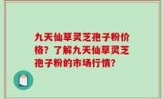 九天仙草灵芝孢子粉价格？了解九天仙草灵芝孢子粉的市场行情？